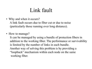 Link fault
• Why and when it occurs?
A link fault occurs due to fiber cut or due to noise
(particularly those running over long distance).

• How to manage?
It can be managed by using a bundle of protection fibers in
addition to the working fiber. The performance or survivability
is limited by the number of links in each bundle.
Another way of solving this problem is by providing a
“loopback” mechanism within each node on the same
working fiber.

 
