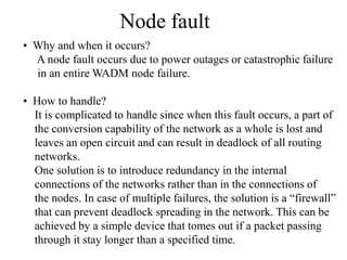 Node fault
• Why and when it occurs?
A node fault occurs due to power outages or catastrophic failure
in an entire WADM node failure.
• How to handle?
It is complicated to handle since when this fault occurs, a part of
the conversion capability of the network as a whole is lost and
leaves an open circuit and can result in deadlock of all routing
networks.
One solution is to introduce redundancy in the internal
connections of the networks rather than in the connections of
the nodes. In case of multiple failures, the solution is a “firewall”
that can prevent deadlock spreading in the network. This can be
achieved by a simple device that tomes out if a packet passing
through it stay longer than a specified time.

 