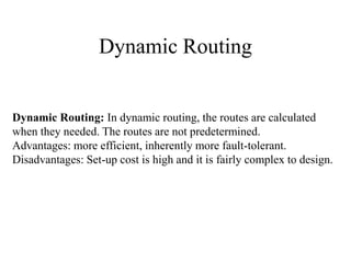Dynamic Routing

Dynamic Routing: In dynamic routing, the routes are calculated
when they needed. The routes are not predetermined.
Advantages: more efficient, inherently more fault-tolerant.
Disadvantages: Set-up cost is high and it is fairly complex to design.

 