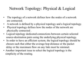 Network Topology: Physical & Logical
• The topology of a network defines how the nodes of a network
are connected.
• A network is defined by a physical topology and a logical topology.
• Physical topology defines how the nodes of the network are
physically connected .
• Logical topology dedicated connections between certain selected
source-destination pairs using the underlying physical topology.
• In order to have an efficient system, the logical topology should be
chosen such that either the average hop distance or the packet
delay or the maximum flow on any link must be minimal.
• Another important issue to select the logical topology is the
simplicity of the routing.

 