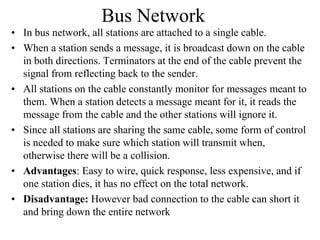 Bus Network
• In bus network, all stations are attached to a single cable.
• When a station sends a message, it is broadcast down on the cable
in both directions. Terminators at the end of the cable prevent the
signal from reflecting back to the sender.
• All stations on the cable constantly monitor for messages meant to
them. When a station detects a message meant for it, it reads the
message from the cable and the other stations will ignore it.
• Since all stations are sharing the same cable, some form of control
is needed to make sure which station will transmit when,
otherwise there will be a collision.
• Advantages: Easy to wire, quick response, less expensive, and if
one station dies, it has no effect on the total network.
• Disadvantage: However bad connection to the cable can short it
and bring down the entire network

 