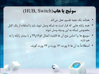 ‫هاب‬ ‫یا‬ ‫سوئیچ‬(HUB, Switch)
•‫کند‬‫می‬ ‫عمل‬ ‫تقسیم‬ ‫جعبه‬ ‫یک‬ ‫همانند‬
•‫از‬ ‫استفاده‬ ‫با‬ ‫باید‬ ‫شوند‬ ‫وصل‬ ‫شبکهĬ ‫به‬ ‫است‬ ‫قرار‬ ‫که‬ ‫هایی‬ ‫رایانه‬ ‫همه‬‫کابل‬ ‫یک‬
‫شوند‬ ‫وصل‬ ‫وسیله‬ ‫این‬ ‫به‬ ‫شبکهĬ ‫مخصوص‬
•‫اتصال‬ ‫قابلیت‬ ‫ها‬ ‫آن‬ ‫نوع‬ ‫اساس‬ ‫برا‬ ‫ها‬ ‫سوییچ‬8‫و‬16‫و‬24‫به‬ ‫را‬ ‫رایانه‬ ‫بیشتر‬ ‫یا‬ ‫و‬
‫دارند‬ ‫هم‬
•‫ها‬ ‫آن‬ ‫به‬ ً‫ا‬‫اصطالح‬8،‫پورت‬16‫و‬ ‫پورت‬24‫گویند‬ ‫پورت‬.
 