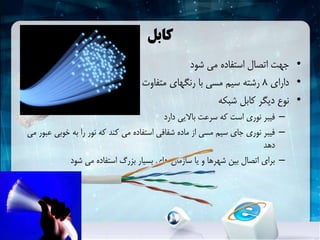 ‫کابل‬
•‫شود‬ ‫می‬ ‫استفاده‬ ‫اتصال‬ ‫جهت‬
•‫دارای‬8‫باشد‬ ‫می‬ ‫متفاوت‬ ‫رنگهای‬ ‫با‬ ‫مسی‬ ‫سیم‬ ‫رشته‬
•‫شبکهĬ ‫کابل‬ ‫دیگر‬ ‫نوع‬
–‫دارد‬ ‫باالیی‬ ‫سرعت‬ ‫که‬ ‫است‬ ‫نوری‬ ‫فیبر‬
–‫خوب‬ ‫به‬ ‫را‬ ‫نور‬ ‫که‬ ‫کند‬ ‫می‬ ‫استفاده‬ ‫شفافی‬ ‫ماده‬ ‫از‬ ‫مسی‬ ‫سیم‬ ‫جای‬ ‫نوری‬ ‫فیبر‬‫می‬ ‫عبور‬ ‫ی‬
‫دهد‬
–‫شود‬ ‫می‬ ‫استفاده‬ ‫بزرگ‬ ‫بسیار‬ ‫های‬ ‫سازمان‬ ‫یا‬ ‫و‬ ‫شهرها‬ ‫بین‬ ‫اتصال‬ ‫برای‬
 