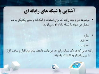‫با‬ ‫آشنایی‬‫ای‬ ‫رایانه‬ ‫های‬ ‫شبکهĬ
•‫ب‬ ‫یکدیگر‬ ‫منابع‬ ‫و‬ ‫امکانات‬ ‫از‬ ‫استفاده‬ ‫برای‬ ‫که‬ ‫رایانه‬ ‫چند‬ ‫یا‬ ‫دو‬ ‫مجموعه‬‫هم‬ ‫ه‬
‫گویند‬‫می‬ ‫ای‬ ‫رایانه‬ ‫شبکهĬ ‫را‬ ‫شوند‬ ‫می‬ ‫متصل‬.
•‫مثال‬:
–‫چابگر‬
–‫اینترنت‬
‫س‬ ‫و‬ ‫افزار‬ ‫نرم‬ ،‫پیام‬ ،‫ها‬‫داده‬ ‫توانند‬‫می‬ ،‫اند‬ ‫واقع‬ ‫شبکهĬ ‫یک‬ ‫در‬ ‫که‬ ‫هایی‬ ‫رایانه‬‫افزار‬ ‫خت‬
‫بگذارند‬ ‫اشتراک‬ ‫به‬ ‫یکدیگر‬ ‫بین‬ ‫را‬.
 