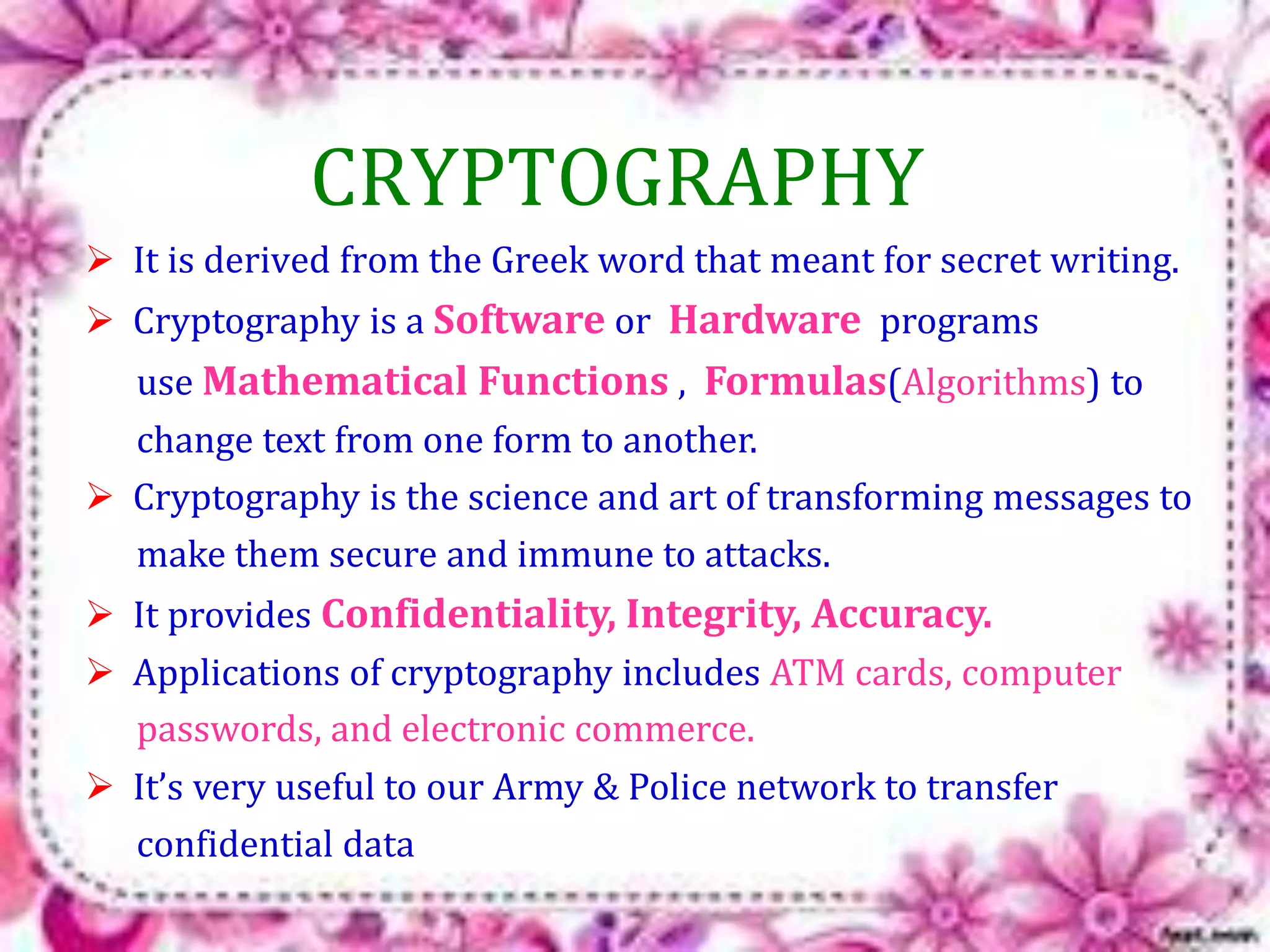 CRYPTOGRAPHY 
 It is derived from the Greek word that meant for secret writing. 
 Cryptography is a Software or Hardware programs 
use Mathematical Functions , Formulas(Algorithms) to 
change text from one form to another. 
 Cryptography is the science and art of transforming messages to 
make them secure and immune to attacks. 
 It provides Confidentiality, Integrity, Accuracy. 
 Applications of cryptography includes ATM cards, computer 
passwords, and electronic commerce. 
 It’s very useful to our Army & Police network to transfer 
confidential data 
 