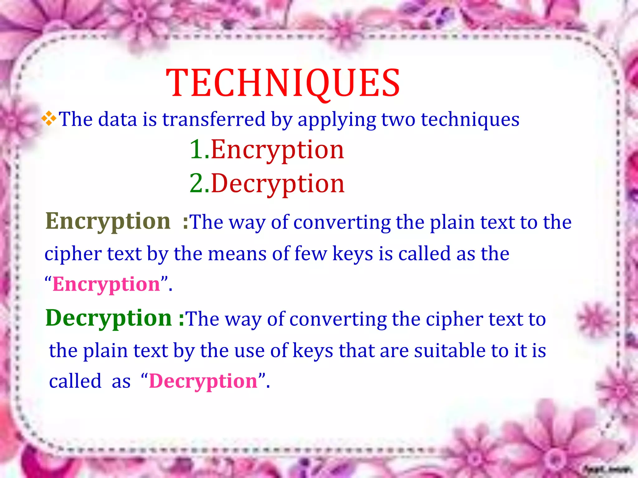 TECHNIQUES 
The data is transferred by applying two techniques 
1.Encryption 
2.Decryption 
Encryption :The way of converting the plain text to the 
cipher text by the means of few keys is called as the 
“Encryption”. 
Decryption :The way of converting the cipher text to 
the plain text by the use of keys that are suitable to it is 
called as “Decryption”. 
 