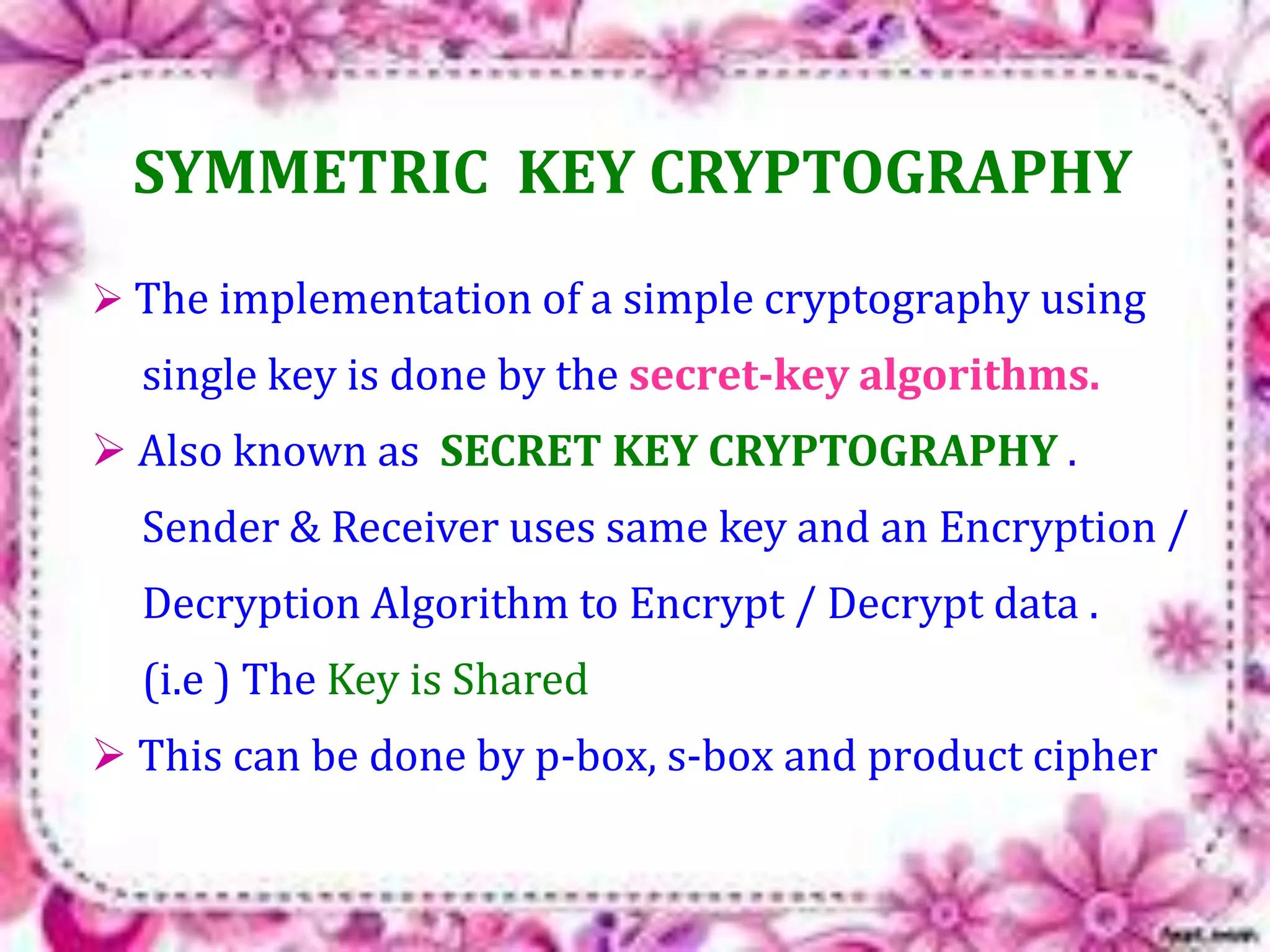 SYMMETRIC KEY CRYPTOGRAPHY 
 The implementation of a simple cryptography using 
single key is done by the secret-key algorithms. 
 Also known as SECRET KEY CRYPTOGRAPHY . 
Sender & Receiver uses same key and an Encryption / 
Decryption Algorithm to Encrypt / Decrypt data . 
(i.e ) The Key is Shared 
 This can be done by p-box, s-box and product cipher 
 