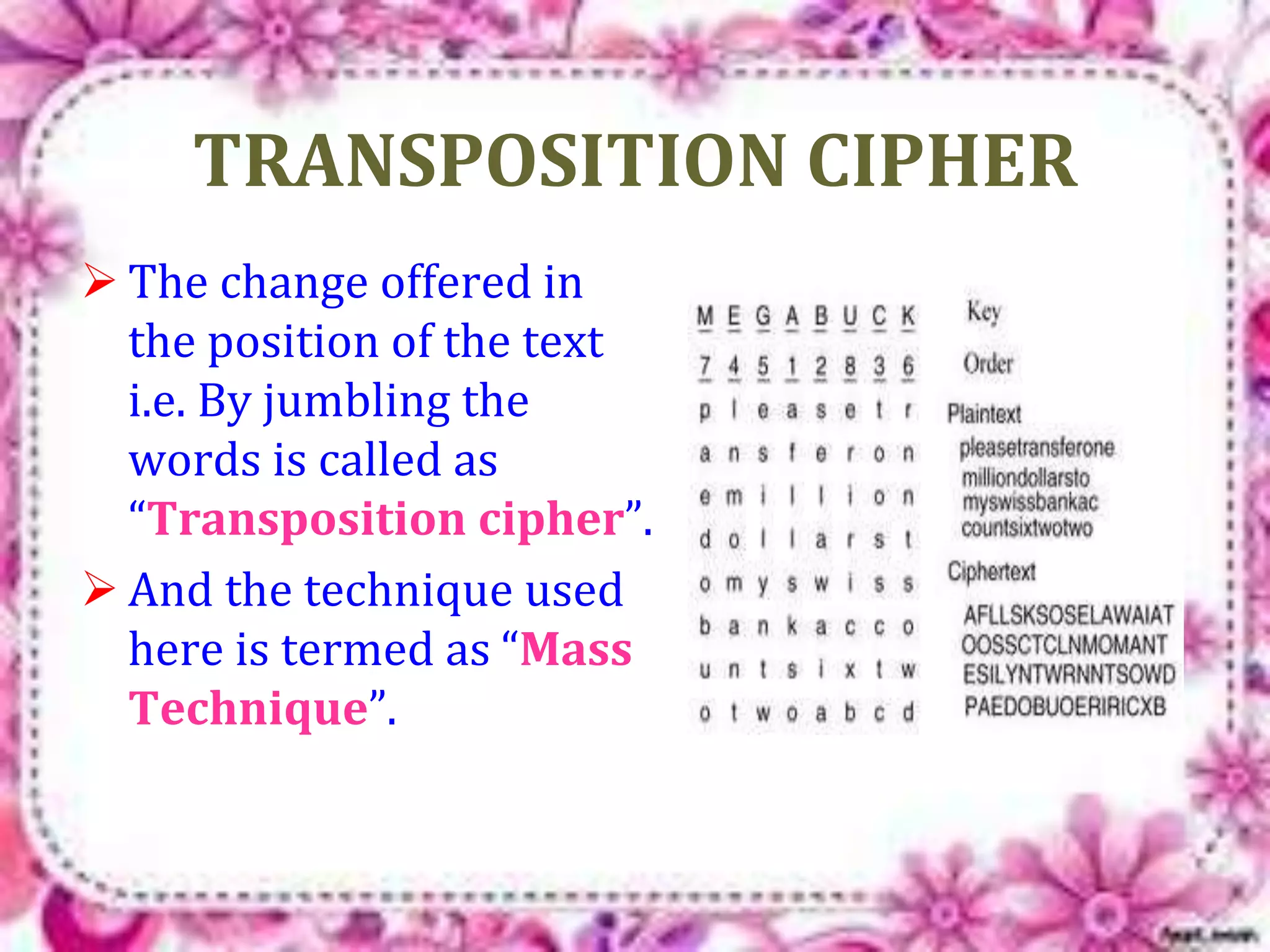 TRANSPOSITION CIPHER 
 The change offered in 
the position of the text 
i.e. By jumbling the 
words is called as 
“Transposition cipher”. 
 And the technique used 
here is termed as “Mass 
Technique”. 
 