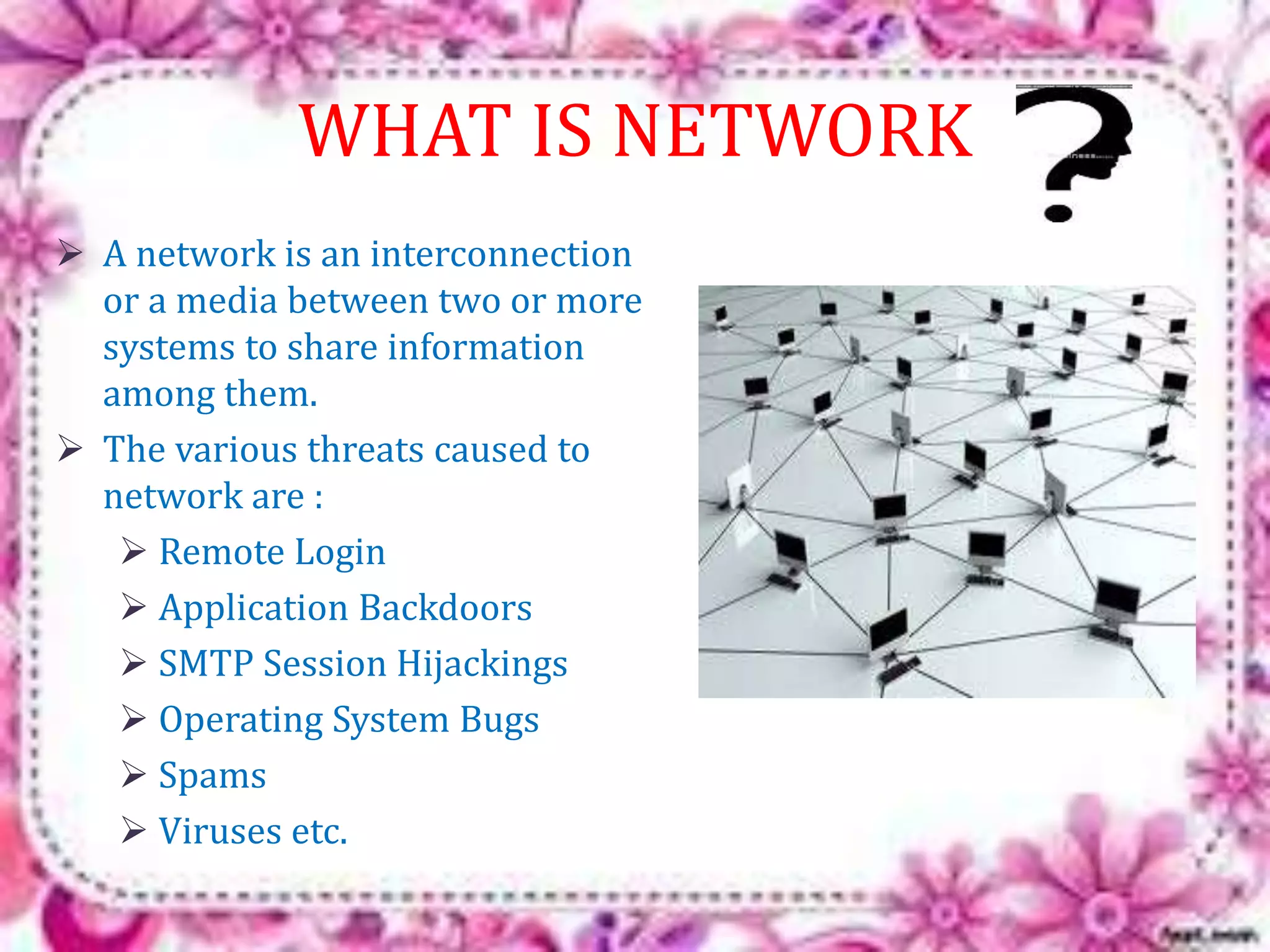 WHAT IS NETWORK 
 A network is an interconnection 
or a media between two or more 
systems to share information 
among them. 
 The various threats caused to 
network are : 
 Remote Login 
 Application Backdoors 
 SMTP Session Hijackings 
 Operating System Bugs 
 Spams 
 Viruses etc. 
 