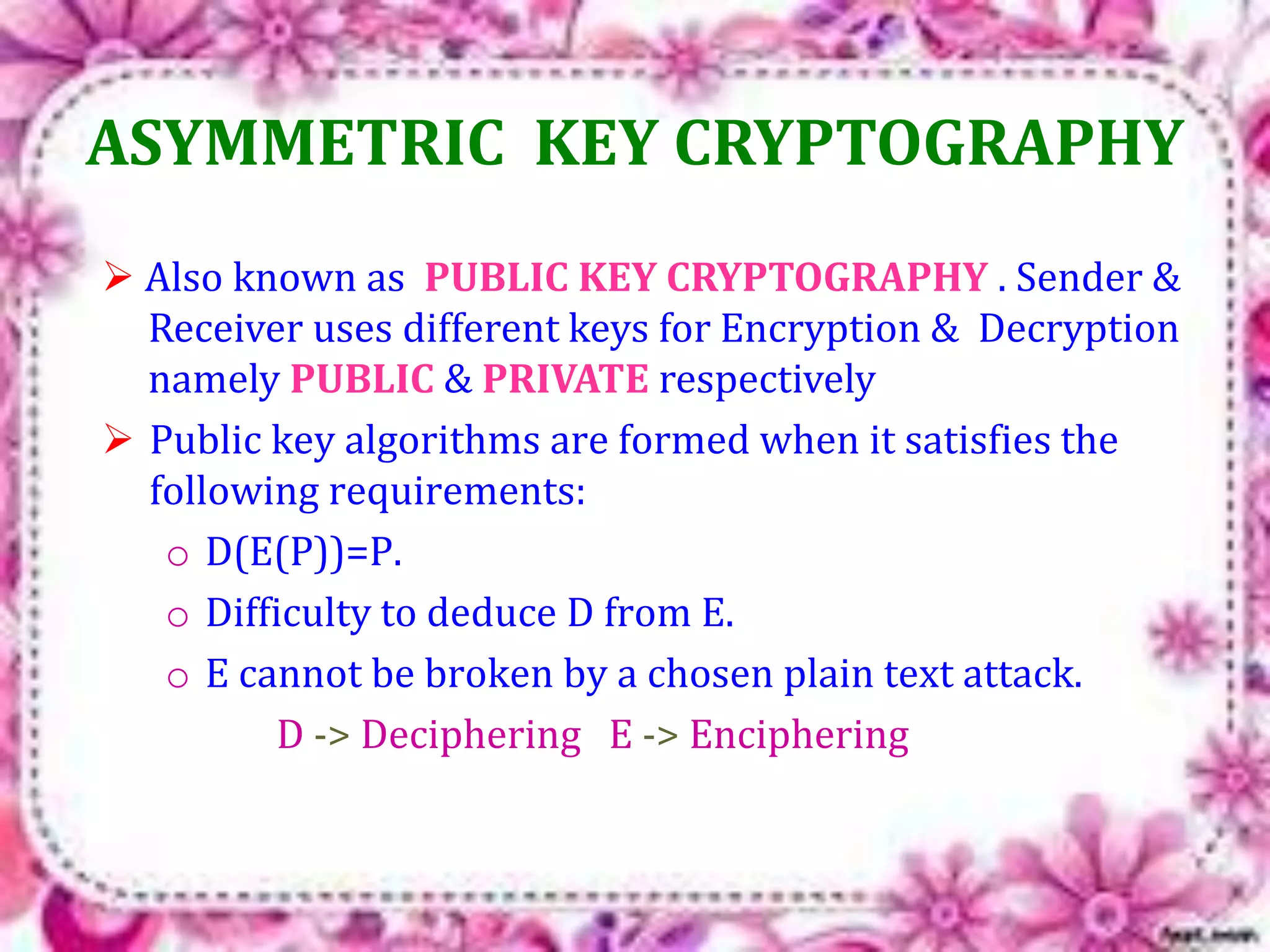 ASYMMETRIC KEY CRYPTOGRAPHY 
 Also known as PUBLIC KEY CRYPTOGRAPHY . Sender & 
Receiver uses different keys for Encryption & Decryption 
namely PUBLIC & PRIVATE respectively 
 Public key algorithms are formed when it satisfies the 
following requirements: 
o D(E(P))=P. 
o Difficulty to deduce D from E. 
o E cannot be broken by a chosen plain text attack. 
D -> Deciphering E -> Enciphering 
 