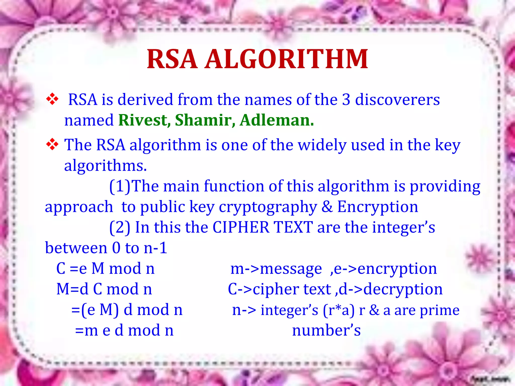 RSA ALGORITHM 
 RSA is derived from the names of the 3 discoverers 
named Rivest, Shamir, Adleman. 
 The RSA algorithm is one of the widely used in the key 
algorithms. 
(1)The main function of this algorithm is providing 
approach to public key cryptography & Encryption 
(2) In this the CIPHER TEXT are the integer’s 
between 0 to n-1 
C =e M mod n m->message ,e->encryption 
M=d C mod n C->cipher text ,d->decryption 
=(e M) d mod n n-> integer’s (r*a) r & a are prime 
=m e d mod n number’s 
 