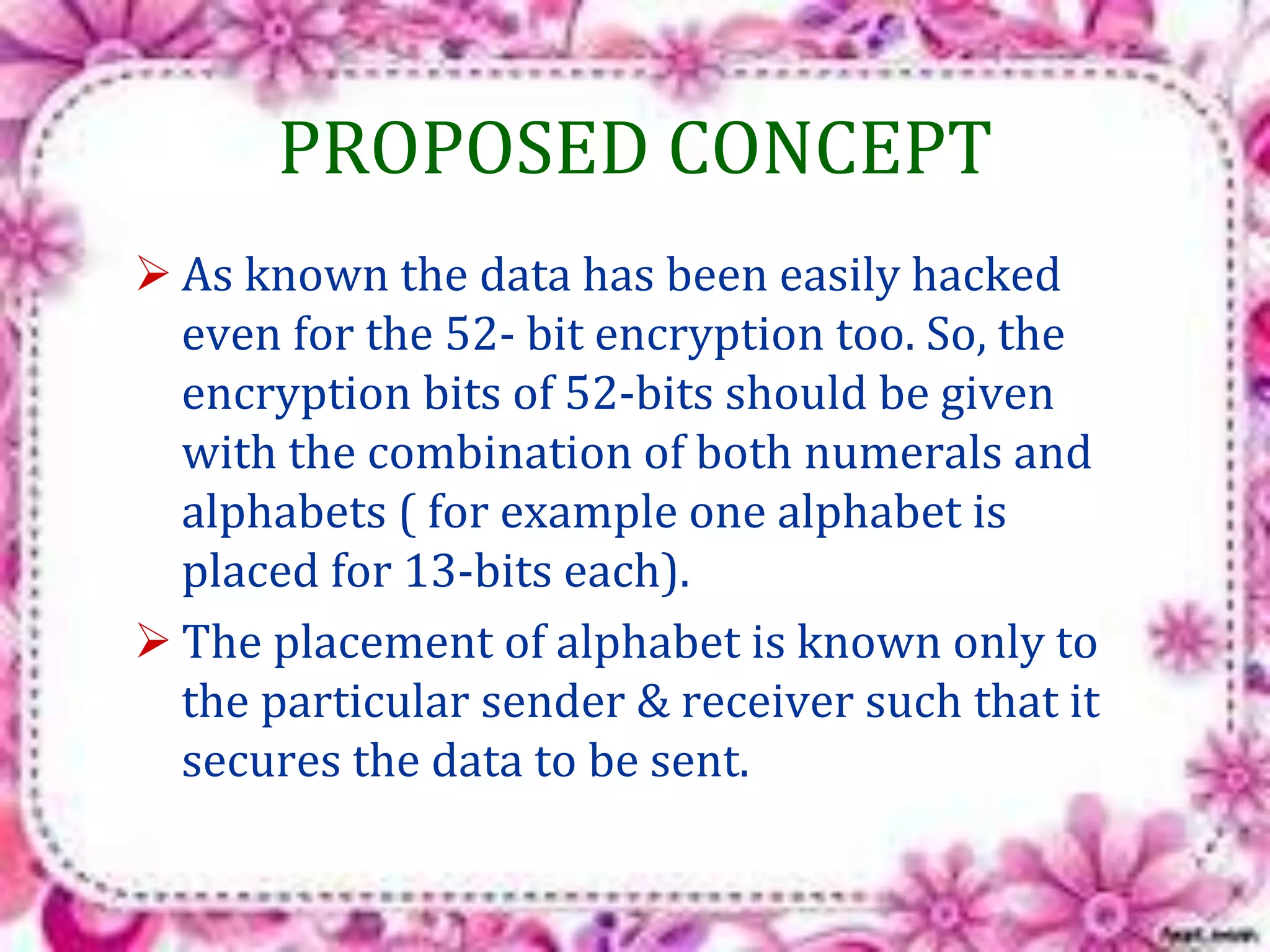 PROPOSED CONCEPT 
 As known the data has been easily hacked 
even for the 52- bit encryption too. So, the 
encryption bits of 52-bits should be given 
with the combination of both numerals and 
alphabets ( for example one alphabet is 
placed for 13-bits each). 
 The placement of alphabet is known only to 
the particular sender & receiver such that it 
secures the data to be sent. 
 