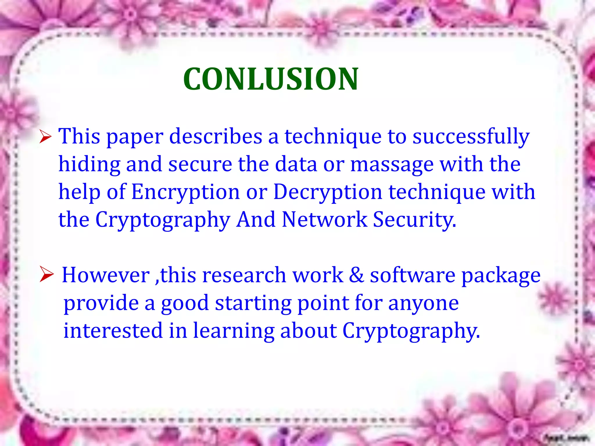 CONLUSION 
 This paper describes a technique to successfully 
hiding and secure the data or massage with the 
help of Encryption or Decryption technique with 
the Cryptography And Network Security. 
 However ,this research work & software package 
provide a good starting point for anyone 
interested in learning about Cryptography. 
 