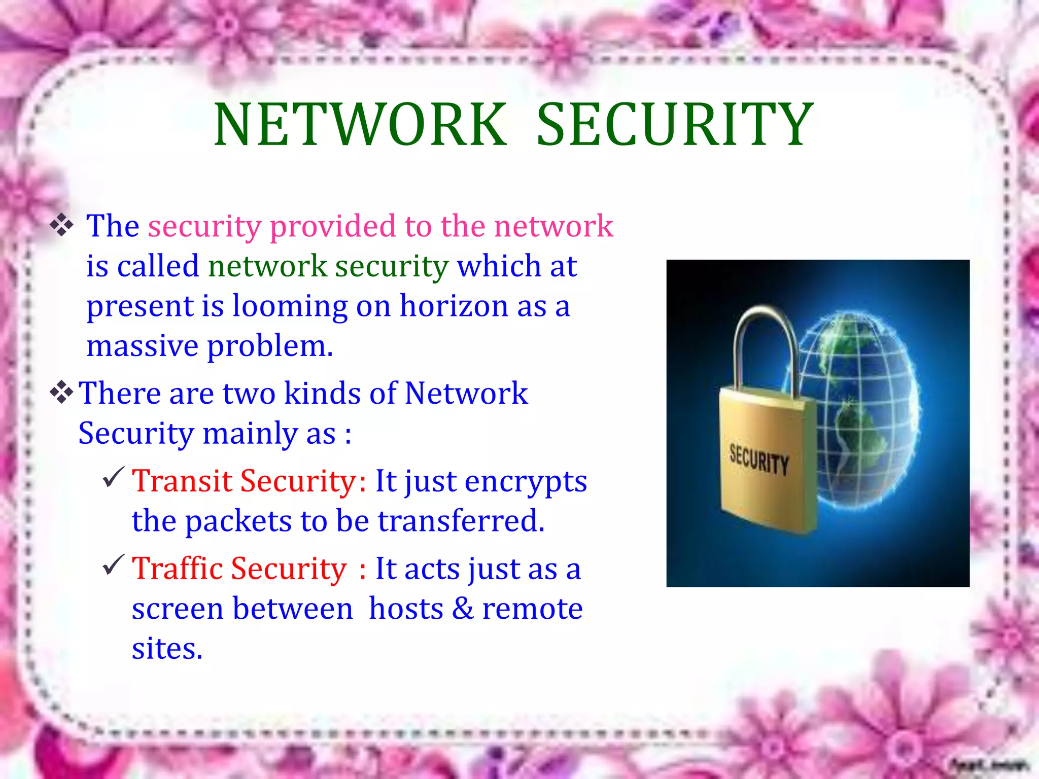NETWORK SECURITY 
 The security provided to the network 
is called network security which at 
present is looming on horizon as a 
massive problem. 
There are two kinds of Network 
Security mainly as : 
 Transit Security: It just encrypts 
the packets to be transferred. 
 Traffic Security : It acts just as a 
screen between hosts & remote 
sites. 
 