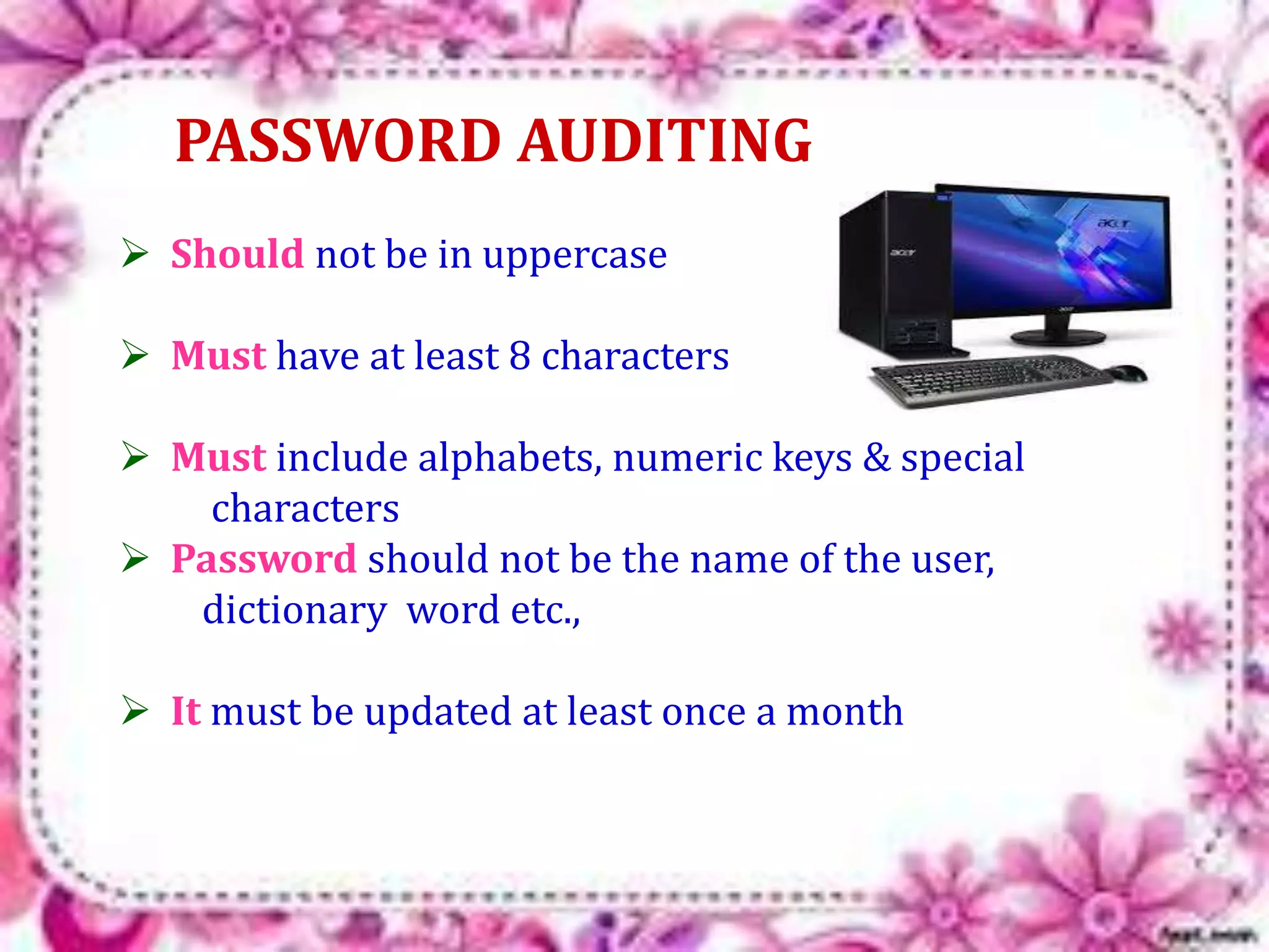 PASSWORD AUDITING 
 Should not be in uppercase 
 Must have at least 8 characters 
 Must include alphabets, numeric keys & special 
characters 
 Password should not be the name of the user, 
dictionary word etc., 
 It must be updated at least once a month 
 