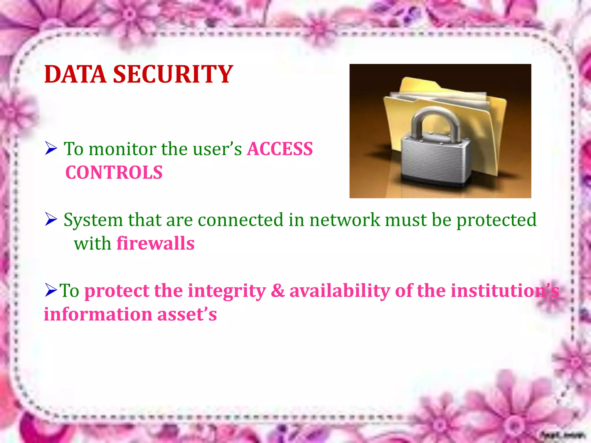 DATA SECURITY 
 To monitor the user’s ACCESS 
CONTROLS 
 System that are connected in network must be protected 
with firewalls 
To protect the integrity & availability of the institution’s 
information asset’s 
 