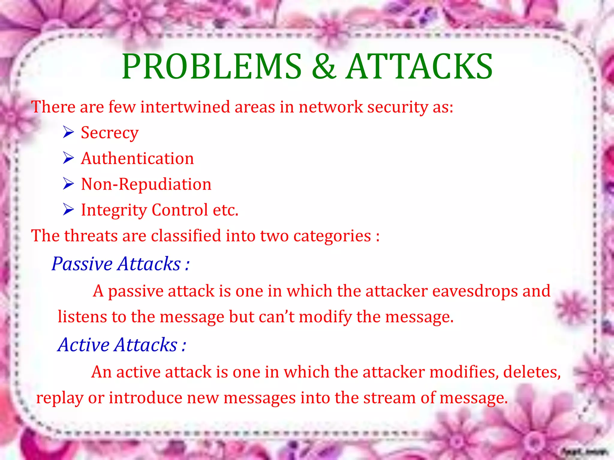 PROBLEMS & ATTACKS 
There are few intertwined areas in network security as: 
 Secrecy 
 Authentication 
 Non-Repudiation 
 Integrity Control etc. 
The threats are classified into two categories : 
Passive Attacks : 
A passive attack is one in which the attacker eavesdrops and 
listens to the message but can’t modify the message. 
Active Attacks : 
An active attack is one in which the attacker modifies, deletes, 
replay or introduce new messages into the stream of message. 
 