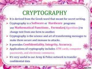 CRYPTOGRAPHY 
 It is derived from the Greek word that meant for secret writing. 
 Cryptography is a Software or Hardware programs 
use Mathematical Functions , Formulas(Algorithms) to 
change text from one form to another. 
 Cryptography is the science and art of transforming messages to 
make them secure and immune to attacks. 
 It provides Confidentiality, Integrity, Accuracy. 
 Applications of cryptography includes ATM cards, computer 
passwords, and electronic commerce. 
 It’s very useful to our Army & Police network to transfer 
confidential data 
 