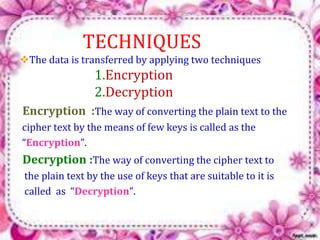 TECHNIQUES 
The data is transferred by applying two techniques 
1.Encryption 
2.Decryption 
Encryption :The way of converting the plain text to the 
cipher text by the means of few keys is called as the 
“Encryption”. 
Decryption :The way of converting the cipher text to 
the plain text by the use of keys that are suitable to it is 
called as “Decryption”. 
 