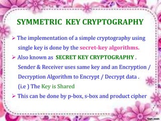 SYMMETRIC KEY CRYPTOGRAPHY 
 The implementation of a simple cryptography using 
single key is done by the secret-key algorithms. 
 Also known as SECRET KEY CRYPTOGRAPHY . 
Sender & Receiver uses same key and an Encryption / 
Decryption Algorithm to Encrypt / Decrypt data . 
(i.e ) The Key is Shared 
 This can be done by p-box, s-box and product cipher 
 