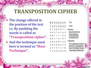 TRANSPOSITION CIPHER 
 The change offered in 
the position of the text 
i.e. By jumbling the 
words is called as 
“Transposition cipher”. 
 And the technique used 
here is termed as “Mass 
Technique”. 
 