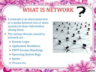 WHAT IS NETWORK 
 A network is an interconnection 
or a media between two or more 
systems to share information 
among them. 
 The various threats caused to 
network are : 
 Remote Login 
 Application Backdoors 
 SMTP Session Hijackings 
 Operating System Bugs 
 Spams 
 Viruses etc. 
 