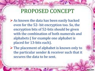 PROPOSED CONCEPT 
 As known the data has been easily hacked 
even for the 52- bit encryption too. So, the 
encryption bits of 52-bits should be given 
with the combination of both numerals and 
alphabets ( for example one alphabet is 
placed for 13-bits each). 
 The placement of alphabet is known only to 
the particular sender & receiver such that it 
secures the data to be sent. 
 