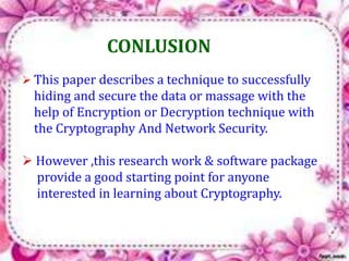 CONLUSION 
 This paper describes a technique to successfully 
hiding and secure the data or massage with the 
help of Encryption or Decryption technique with 
the Cryptography And Network Security. 
 However ,this research work & software package 
provide a good starting point for anyone 
interested in learning about Cryptography. 
 