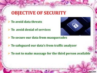 OBJECTIVE OF SECURITY 
 To avoid data threats 
 To avoid denial of services 
 To secure our data from masquerades 
 To safeguard our data’s from traffic analyzer 
 To not to make massage for the third person available 
 