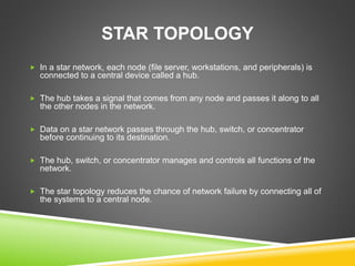 STAR TOPOLOGY 
 In a star network, each node (file server, workstations, and peripherals) is 
connected to a central device called a hub. 
 The hub takes a signal that comes from any node and passes it along to all 
the other nodes in the network. 
 Data on a star network passes through the hub, switch, or concentrator 
before continuing to its destination. 
 The hub, switch, or concentrator manages and controls all functions of the 
network. 
 The star topology reduces the chance of network failure by connecting all of 
the systems to a central node. 
 