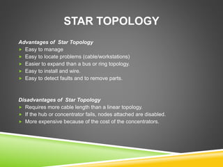 STAR TOPOLOGY 
Advantages of Star Topology 
 Easy to manage 
 Easy to locate problems (cable/workstations) 
 Easier to expand than a bus or ring topology. 
 Easy to install and wire. 
 Easy to detect faults and to remove parts. 
Disadvantages of Star Topology 
 Requires more cable length than a linear topology. 
 If the hub or concentrator fails, nodes attached are disabled. 
 More expensive because of the cost of the concentrators. 
 