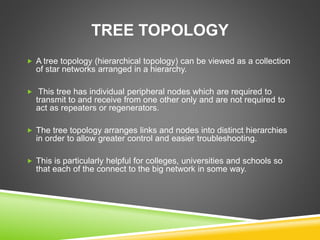 TREE TOPOLOGY 
 A tree topology (hierarchical topology) can be viewed as a collection 
of star networks arranged in a hierarchy. 
 This tree has individual peripheral nodes which are required to 
transmit to and receive from one other only and are not required to 
act as repeaters or regenerators. 
 The tree topology arranges links and nodes into distinct hierarchies 
in order to allow greater control and easier troubleshooting. 
 This is particularly helpful for colleges, universities and schools so 
that each of the connect to the big network in some way. 
 