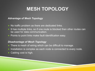 MESH TOPOLOGY 
Advantage of Mesh Topology 
 No traffic problem as there are dedicated links. 
 It has multiple links, so if one route is blocked then other routes can 
be used for data communication. 
 Points to point links make fault identification easy. 
Disadvantage of Mesh Topology 
 There is mesh of wiring which can be difficult to manage. 
 Installation is complex as each node is connected to every node. 
 Cabling cost is high. 
 