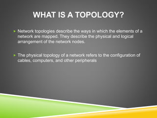 WHAT IS A TOPOLOGY? 
 Network topologies describe the ways in which the elements of a 
network are mapped. They describe the physical and logical 
arrangement of the network nodes. 
 The physical topology of a network refers to the configuration of 
cables, computers, and other peripherals 
 