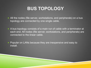 BUS TOPOLOGY 
 All the nodes (file server, workstations, and peripherals) on a bus 
topology are connected by one single cable. 
 A bus topology consists of a main run of cable with a terminator at 
each end. All nodes (file server, workstations, and peripherals) are 
connected to the linear cable. 
 Popular on LANs because they are inexpensive and easy to 
install. 
 