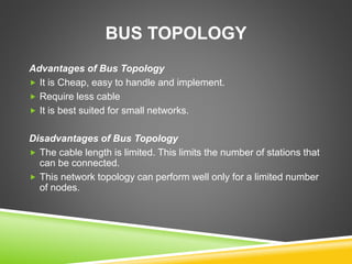 BUS TOPOLOGY 
Advantages of Bus Topology 
 It is Cheap, easy to handle and implement. 
 Require less cable 
 It is best suited for small networks. 
Disadvantages of Bus Topology 
 The cable length is limited. This limits the number of stations that 
can be connected. 
 This network topology can perform well only for a limited number 
of nodes. 
 