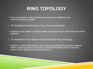 RING TOPOLOGY 
 In a ring network, every device has exactly two neighbours for 
communication purposes. 
 All messages travel through a ring in the same direction. 
 A failure in any cable or device breaks the loop and can take down the entire 
network. 
 To implement a ring network we use the Token Ring technology 
 A token, or small data packet, is continuously passed around the network. 
When a device needs to transmit, it reserves the token for the next trip 
around, then attaches its data packet to it. 
 