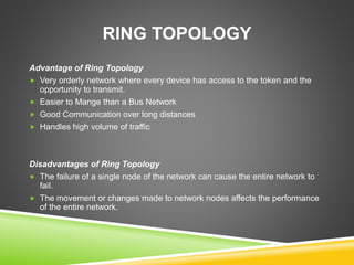 RING TOPOLOGY 
Advantage of Ring Topology 
 Very orderly network where every device has access to the token and the 
opportunity to transmit. 
 Easier to Mange than a Bus Network 
 Good Communication over long distances 
 Handles high volume of traffic 
Disadvantages of Ring Topology 
 The failure of a single node of the network can cause the entire network to 
fail. 
 The movement or changes made to network nodes affects the performance 
of the entire network. 
 