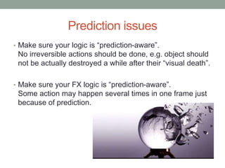Prediction issues
• Make sure your logic is “prediction-aware”.
No irreversible actions should be done, e.g. object should
not be actually destroyed a while after their “visual death”.
• Make sure your FX logic is “prediction-aware”.
Some action may happen several times in one frame just
because of prediction.
 