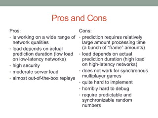 Pros and Cons
Pros:
• is working on a wide range of
network qualities
• load depends on actual
prediction duration (low load
on low-latency networks)
• high security
• moderate server load
• almost out-of-the-box replays
Cons:
• prediction requires relatively
large amount processing time
(a bunch of “frame” amounts)
• load depends on actual
prediction duration (high load
on high-latency networks)
• does not work for synchronous
multiplayer games
• quite hard to implement
• horribly hard to debug
• require predictable and
synchronizable random
numbers
 