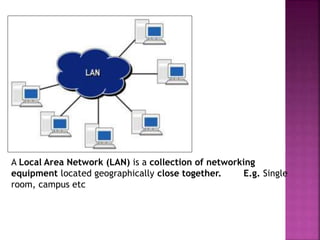 A Local Area Network (LAN) is a collection of networking
equipment located geographically close together. E.g. Single
room, campus etc
 