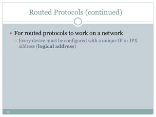10
Routed Protocols (continued)
 For routed protocols to work on a network
 Every device must be configured with a unique IP or IPX
address (logical address)
 