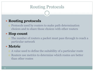 13
Routing Protocols
 Routing protocols
 Protocols used by routers to make path determination
choices and to share those choices with other routers
 Hop count
 The number of routers a packet must pass through to reach a
particular network
 Metric
 A value used to define the suitability of a particular route
 Routers use metrics to determine which routes are better
than other routes
 