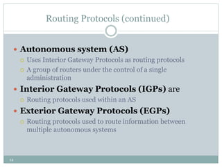 14
Routing Protocols (continued)
 Autonomous system (AS)
 Uses Interior Gateway Protocols as routing protocols
 A group of routers under the control of a single
administration
 Interior Gateway Protocols (IGPs) are
 Routing protocols used within an AS
 Exterior Gateway Protocols (EGPs)
 Routing protocols used to route information between
multiple autonomous systems
 