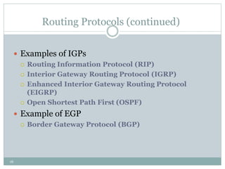 16
Routing Protocols (continued)
 Examples of IGPs
 Routing Information Protocol (RIP)
 Interior Gateway Routing Protocol (IGRP)
 Enhanced Interior Gateway Routing Protocol
(EIGRP)
 Open Shortest Path First (OSPF)
 Example of EGP
 Border Gateway Protocol (BGP)
 