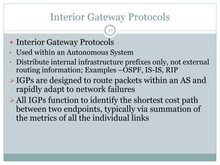 Interior Gateway Protocols
17
 Interior Gateway Protocols
• Used within an Autonomous System
• Distribute internal infrastructure prefixes only, not external
routing information; Examples –OSPF, IS-IS, RIP
IGPs are designed to route packets within an AS and
rapidly adapt to network failures
All IGPs function to identify the shortest cost path
between two endpoints, typically via summation of
the metrics of all the individual links
 