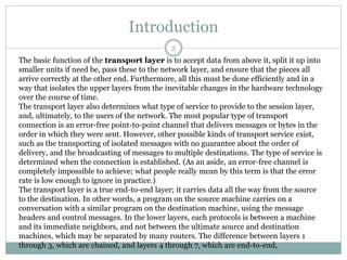 Introduction
The basic function of the transport layer is to accept data from above it, split it up into
smaller units if need be, pass these to the network layer, and ensure that the pieces all
arrive correctly at the other end. Furthermore, all this must be done efficiently and in a
way that isolates the upper layers from the inevitable changes in the hardware technology
over the course of time.
The transport layer also determines what type of service to provide to the session layer,
and, ultimately, to the users of the network. The most popular type of transport
connection is an error-free point-to-point channel that delivers messages or bytes in the
order in which they were sent. However, other possible kinds of transport service exist,
such as the transporting of isolated messages with no guarantee about the order of
delivery, and the broadcasting of messages to multiple destinations. The type of service is
determined when the connection is established. (As an aside, an error-free channel is
completely impossible to achieve; what people really mean by this term is that the error
rate is low enough to ignore in practice.)
The transport layer is a true end-to-end layer; it carries data all the way from the source
to the destination. In other words, a program on the source machine carries on a
conversation with a similar program on the destination machine, using the message
headers and control messages. In the lower layers, each protocols is between a machine
and its immediate neighbors, and not between the ultimate source and destination
machines, which may be separated by many routers. The difference between layers 1
through 3, which are chained, and layers 4 through 7, which are end-to-end,
2
 