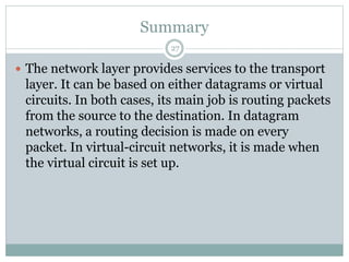 Summary
27
 The network layer provides services to the transport
layer. It can be based on either datagrams or virtual
circuits. In both cases, its main job is routing packets
from the source to the destination. In datagram
networks, a routing decision is made on every
packet. In virtual-circuit networks, it is made when
the virtual circuit is set up.
 