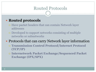 9
Routed Protocols
 Routed protocols
 Have packet headers that can contain Network layer
addresses
 Developed to support networks consisting of multiple
networks or subnetworks
 Protocols that can carry Network layer information
 Transmission Control Protocol/Internet Protocol
(TCP/IP)
 Internetwork Packet Exchange/Sequenced Packet
Exchange (IPX/SPX)
 
