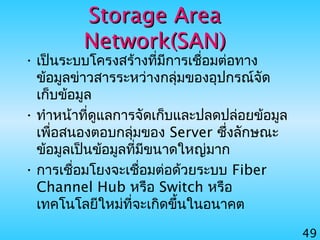 49
Storage AreaStorage Area
Network(SAN)Network(SAN)
• เป็นระบบโครงสร้างที่มีการเชื่อมต่อทาง
ข้อมูลข่าวสารระหว่างกลุ่มของอุปกรณ์จัด
เก็บข้อมูล
• ทำาหน้าที่ดูแลการจัดเก็บและปลดปล่อยข้อมูล
เพื่อสนองตอบกลุ่มของ Server ซึ่งลักษณะ
ข้อมูลเป็นข้อมูลที่มีขนาดใหญ่มาก
• การเชื่อมโยงจะเชื่อมต่อด้วยระบบ Fiber
Channel Hub หรือ Switch หรือ
เทคโนโลยีใหม่ที่จะเกิดขึ้นในอนาคต
 